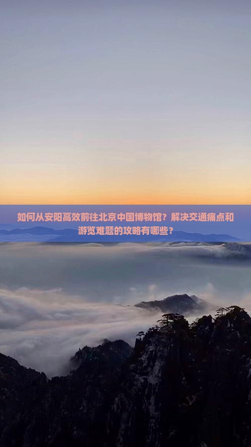 如何从安阳高效前往北京中国博物馆？解决交通痛点和游览难题的攻略有哪些？
