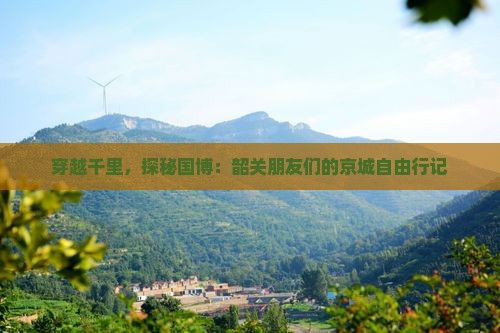 穿越千里，探秘国博：韶关朋友们的京城自由行记