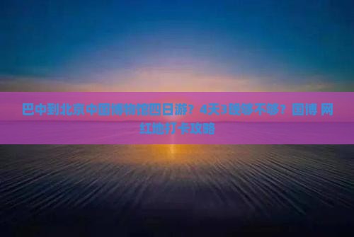 巴中到北京中国博物馆四日游？4天3晚够不够？国博+网红地打卡攻略