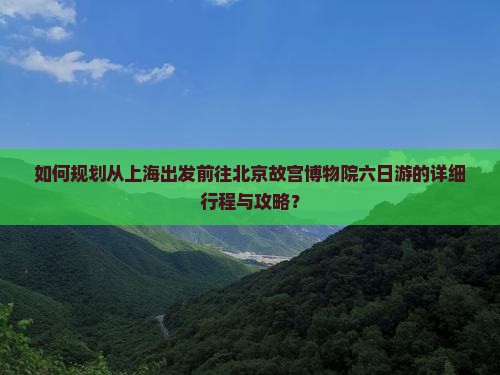如何规划从上海出发前往北京故宫博物院六日游的详细行程与攻略？