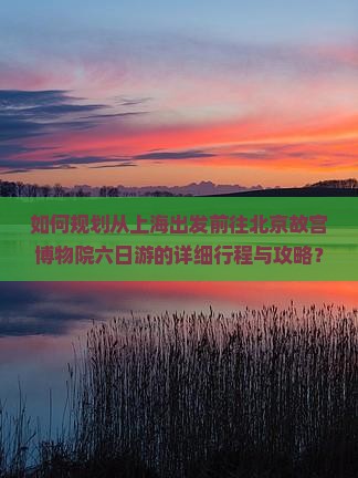 如何规划从上海出发前往北京故宫博物院六日游的详细行程与攻略？
