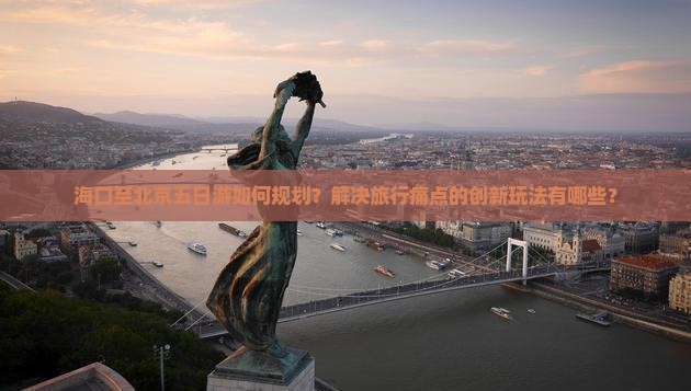 海口至北京五日游如何规划？解决旅行痛点的创新玩法有哪些？