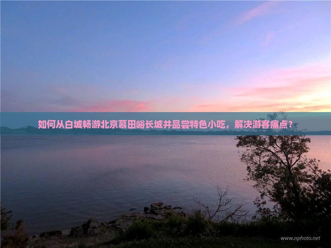 如何从白城畅游北京慕田峪长城并品尝特色小吃，解决游客痛点？