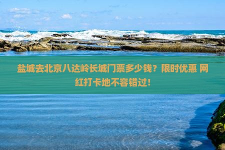 盐城去北京八达岭长城门票多少钱？限时优惠+网红打卡地不容错过！