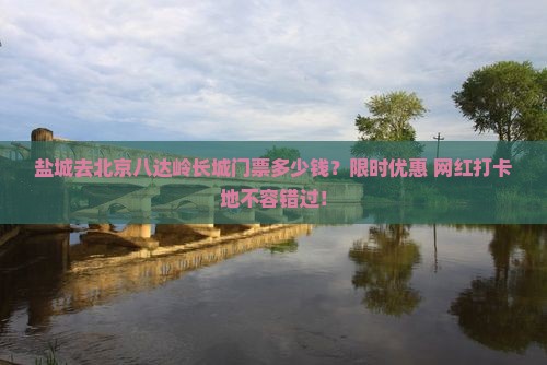 盐城去北京八达岭长城门票多少钱？限时优惠+网红打卡地不容错过！