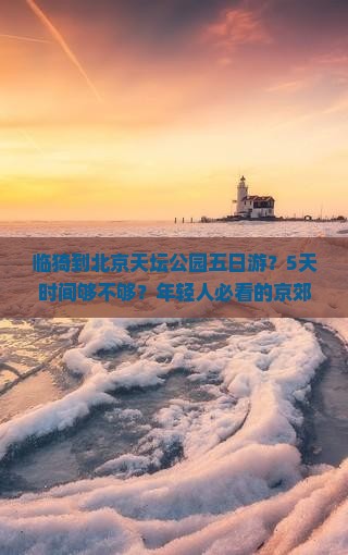 临猗到北京天坛公园五日游？5天时间够不够？年轻人必看的京郊度假新玩法
