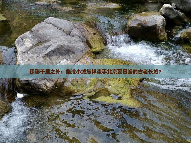 探秘千里之外：临沧小城怎样牵手北京慕田峪的古老长城？