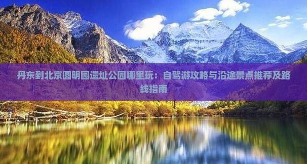 丹东到北京圆明园遗址公园哪里玩：自驾游攻略与沿途景点推荐及路线指南