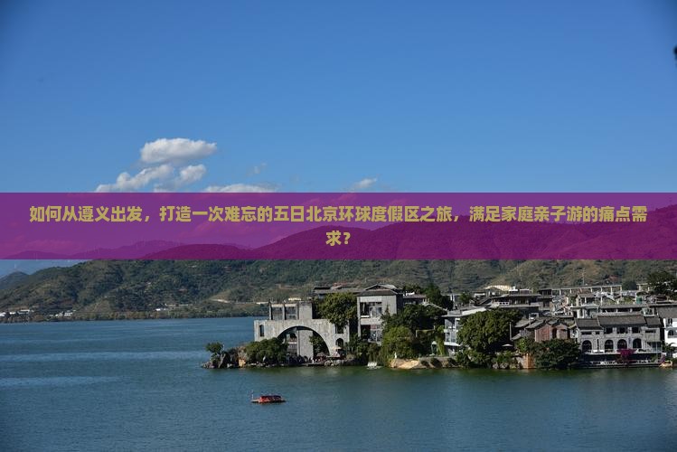如何从遵义出发，打造一次难忘的五日北京环球度假区之旅，满足家庭亲子游的痛点需求？