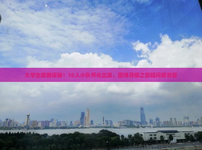 大学生族裔探秘！10人小队怀化出发，国博寻根之旅疑问解答篇