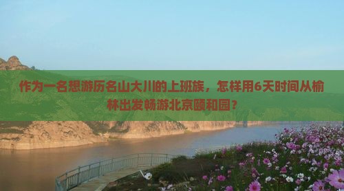 作为一名想游历名山大川的上班族，怎样用6天时间从榆林出发畅游北京颐和园？