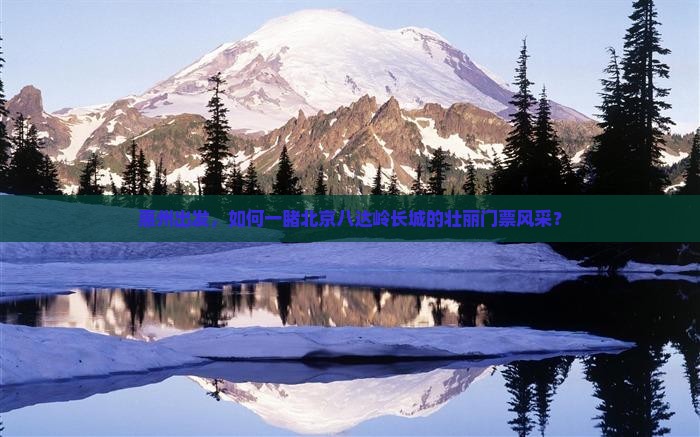 惠州出发，如何一睹北京八达岭长城的壮丽门票风采？