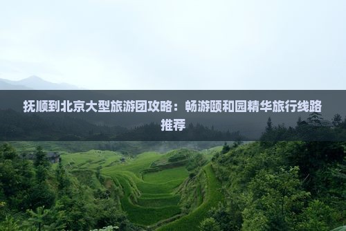 抚顺到北京大型旅游团攻略：畅游颐和园精华旅行线路推荐