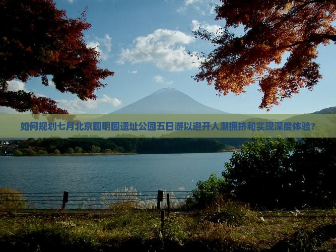 如何规划七月北京圆明园遗址公园五日游以避开人潮拥挤和实现深度体验？