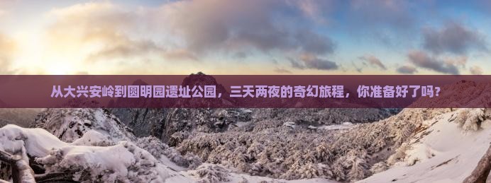 从大兴安岭到圆明园遗址公园，三天两夜的奇幻旅程，你准备好了吗？