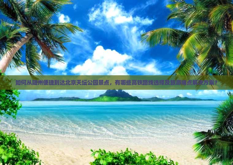 如何从随州便捷到达北京天坛公园景点，有哪些高铁路线选择及旅游痛点解决方案？