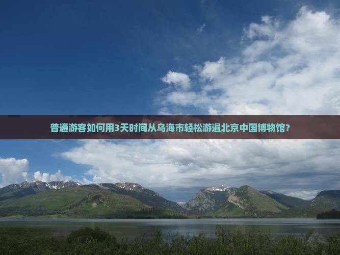 普通游客如何用3天时间从乌海市轻松游遍北京中国博物馆？
