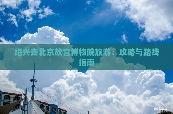绍兴去北京故宫博物院旅游：攻略与路线指南