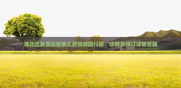 海北出发至北京恭王府旅游团行程、攻略及预订详情答疑