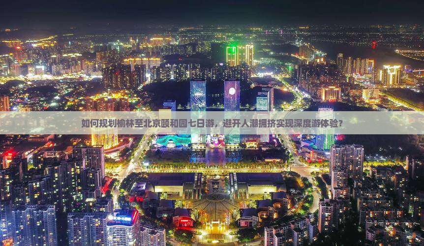 如何规划榆林至北京颐和园七日游，避开人潮拥挤实现深度游体验？