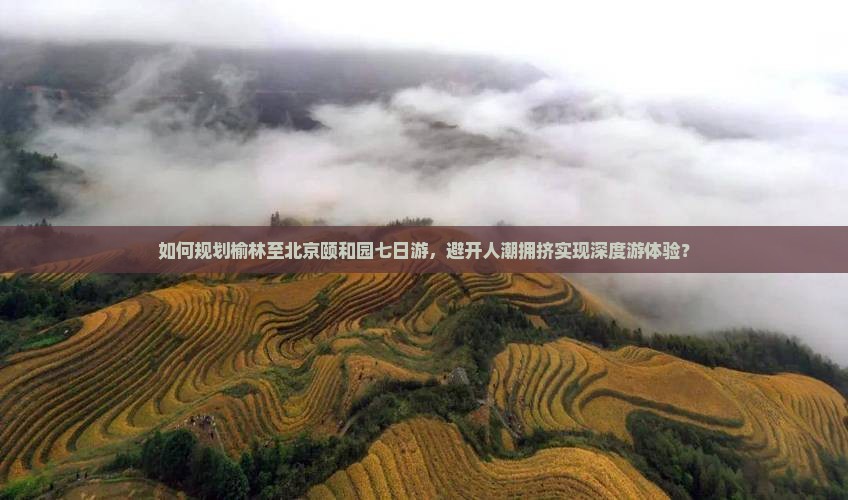 如何规划榆林至北京颐和园七日游，避开人潮拥挤实现深度游体验？
