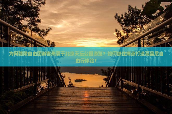 为何醴陵自由团游客热衷于北京天坛公园游览？如何抓住痛点打造高品质自由行体验？