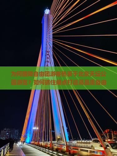 为何醴陵自由团游客热衷于北京天坛公园游览？如何抓住痛点打造高品质自由行体验？