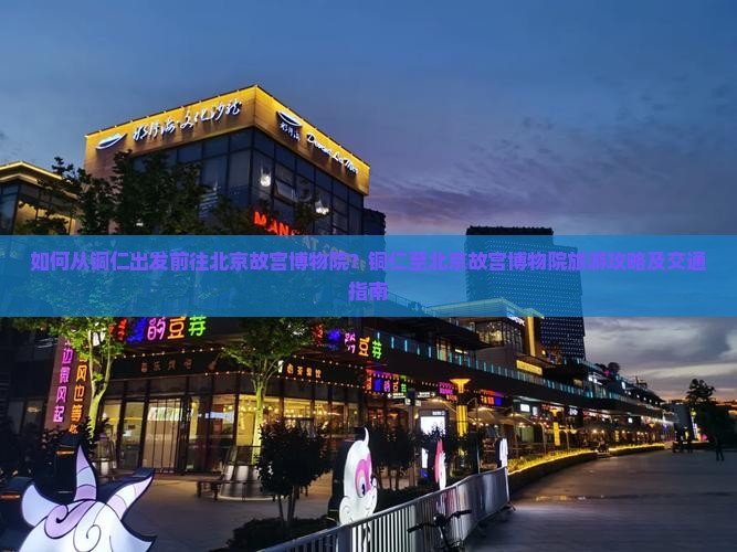 如何从铜仁出发前往北京故宫博物院？铜仁至北京故宫博物院旅游攻略及交通指南