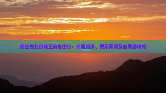 商丘去北京恭王府自由行：交通路线、费用预算及自驾游攻略