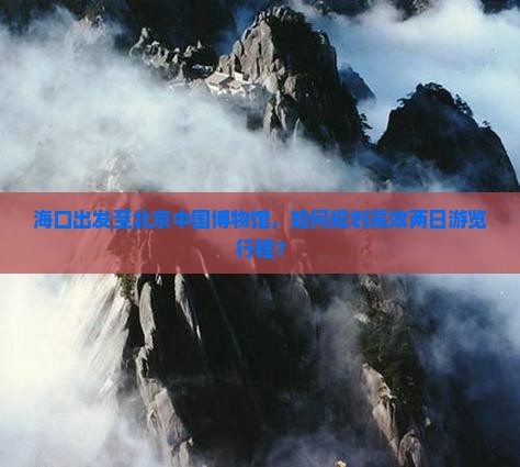 海口出发至北京中国博物馆，如何规划高效两日游览行程？
