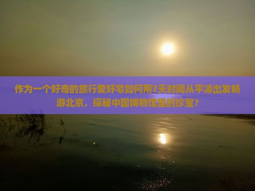 作为一个好奇的旅行爱好宅如何用7天时间从平凉出发畅游北京，探秘中国博物馆里的珍宝？
