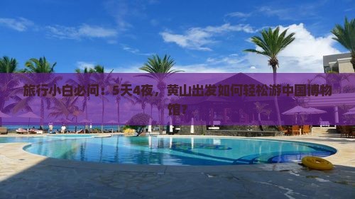 旅行小白必问：5天4夜，黄山出发如何轻松游中国博物馆？