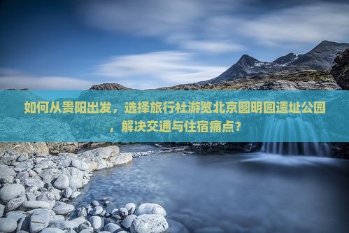 如何从贵阳出发，选择旅行社游览北京圆明园遗址公园，解决交通与住宿痛点？