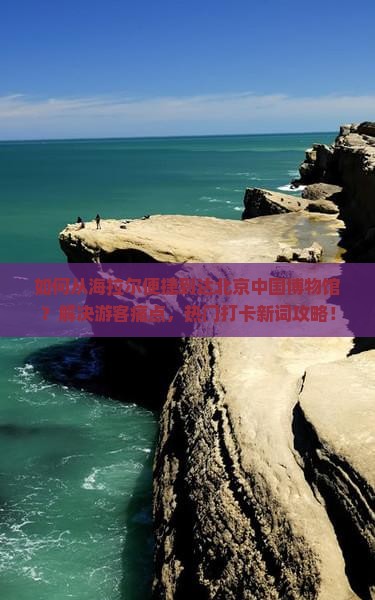 如何从海拉尔便捷到达北京中国博物馆？解决游客痛点，热门打卡新词攻略！