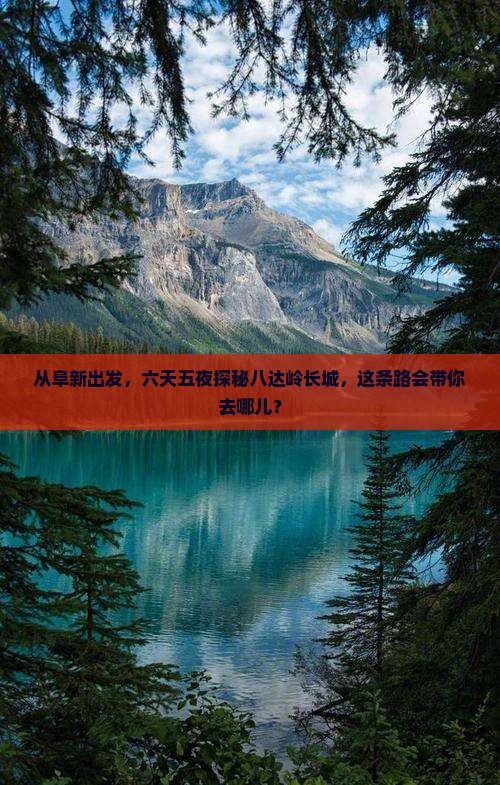从阜新出发，六天五夜探秘八达岭长城，这条路会带你去哪儿？