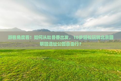 游客角度看！如何从吐鲁番出发，10步轻松玩转北京圆明园遗址公园自由行？
