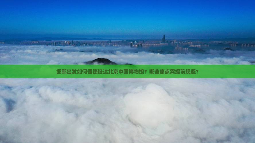 邯郸出发如何便捷抵达北京中国博物馆？哪些痛点需提前规避？