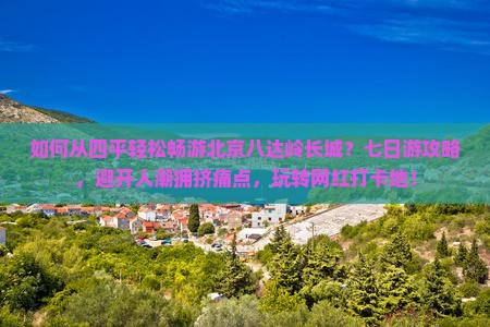 如何从四平轻松畅游北京八达岭长城？七日游攻略，避开人潮拥挤痛点，玩转网红打卡地！