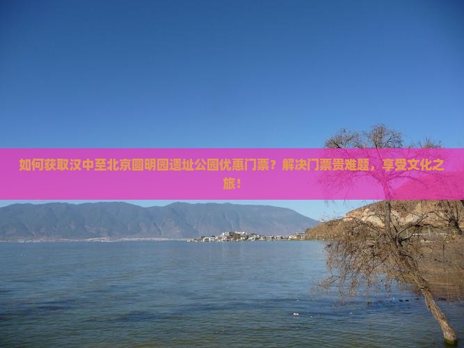 如何获取汉中至北京圆明园遗址公园优惠门票？解决门票贵难题，享受文化之旅！