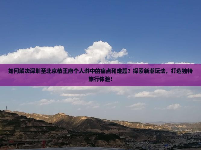如何解决深圳至北京恭王府个人游中的痛点和难题？探索新潮玩法，打造独特旅行体验！