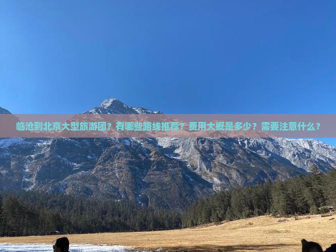 临沧到北京大型旅游团？有哪些路线推荐？费用大概是多少？需要注意什么？