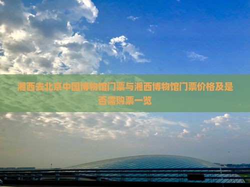 湘西去北京中国博物馆门票与湘西博物馆门票价格及是否需购票一览