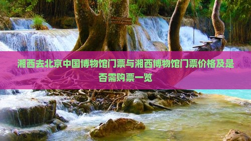 湘西去北京中国博物馆门票与湘西博物馆门票价格及是否需购票一览