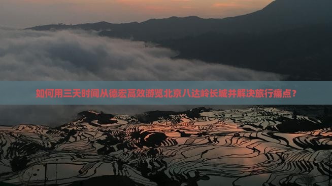 如何用三天时间从德宏高效游览北京八达岭长城并解决旅行痛点？