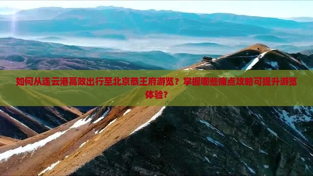 如何从连云港高效出行至北京恭王府游览？掌握哪些痛点攻略可提升游览体验？