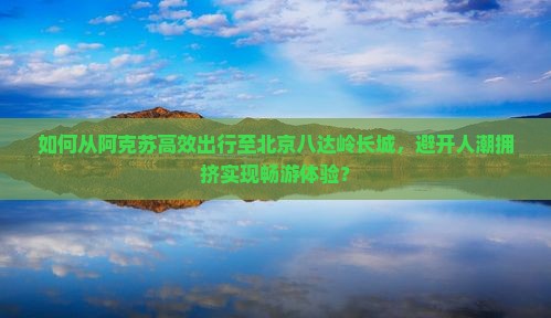 如何从阿克苏高效出行至北京八达岭长城，避开人潮拥挤实现畅游体验？