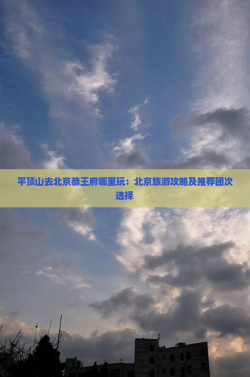 平顶山去北京恭王府哪里玩：北京旅游攻略及推荐团次选择
