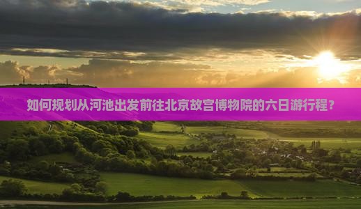 如何规划从河池出发前往北京故宫博物院的六日游行程？