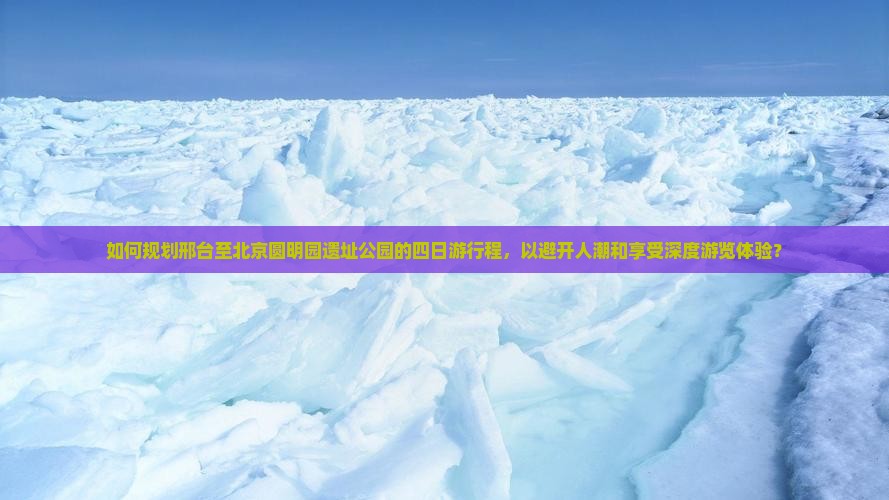 如何规划邢台至北京圆明园遗址公园的四日游行程，以避开人潮和享受深度游览体验？