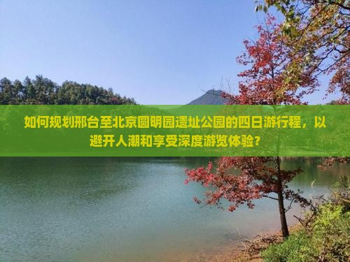 如何规划邢台至北京圆明园遗址公园的四日游行程，以避开人潮和享受深度游览体验？